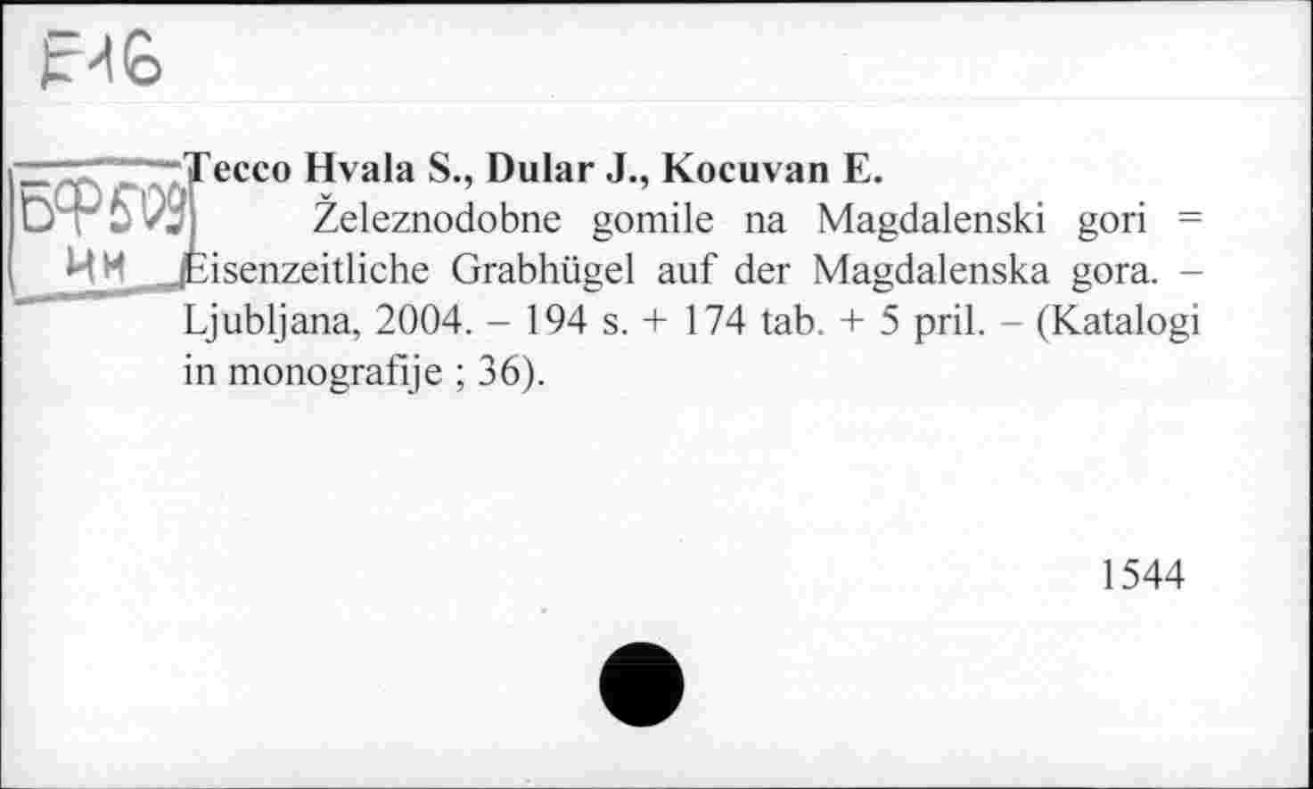 ﻿Е иб
6W9 Им
ессо Hvala S., Dular J., Kocuvan E.
Zeleznodobne gomile na Magdalenski gori = isenzeitliche Grabhügel auf der Magdalenska gora. -Ljubljana, 2004. - 194 s. + 174 tab. + 5 pril. - (Katalogi
in monografije ; 36).
1544